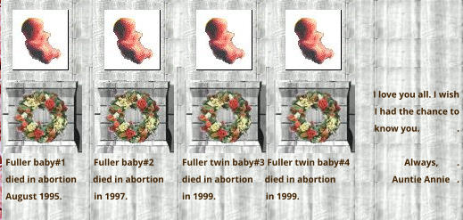 I love you all. I wish  I had the chance to  know you.                .  Always,        . Auntie Annie   .      Fuller twin baby#3 Fuller twin baby#4  died in abortion     died in abortion  in 1999.	       in 1999.       Fuller baby#1            Fuller baby#2  died in abortion       died in abortion  August 1995.	         in 1997.