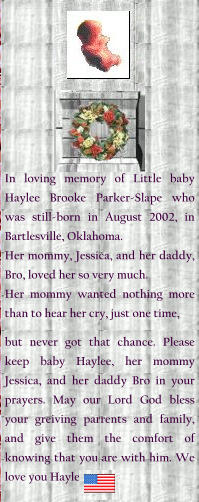 In loving memory of Little baby Haylee Brooke Parker-Slape who was still-born in August 2002, in Bartlesville, Oklahoma. Her mommy, Jessica, and her daddy, Bro, loved her so very much. Her mommy wanted nothing more than to hear her cry, just one time,  but never got that chance. Please keep baby Haylee, her mommy Jessica, and her daddy Bro in your prayers. May our Lord God bless your greiving parrents and family, and give them the comfort of knowing that you are with him. We love you Haylee.