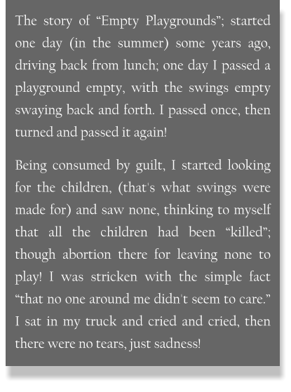 The story of “Empty Playgrounds”; started one day (in the summer) some years ago, driving back from lunch; one day I passed a playground empty, with the swings empty swaying back and forth. I passed once, then turned and passed it again! Being consumed by guilt, I started looking for the children, (that's what swings were made for) and saw none, thinking to myself that all the children had been “killed”; though abortion there for leaving none to play! I was stricken with the simple fact “that no one around me didn't seem to care.” I sat in my truck and cried and cried, then there were no tears, just sadness!